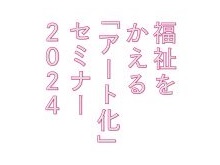 【開催協力】福祉をかえるアート化セミナー
