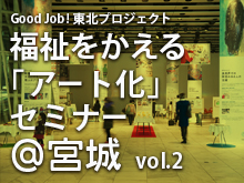 Good Job!東北プロジェクト 福祉をかえる「アート化」セミナー@宮城　vol.2
